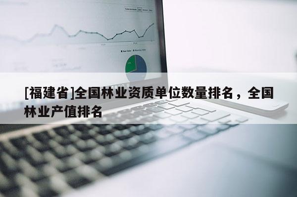[福建省]全國(guó)林業(yè)資質(zhì)單位數(shù)量排名，全國(guó)林業(yè)產(chǎn)值排名
