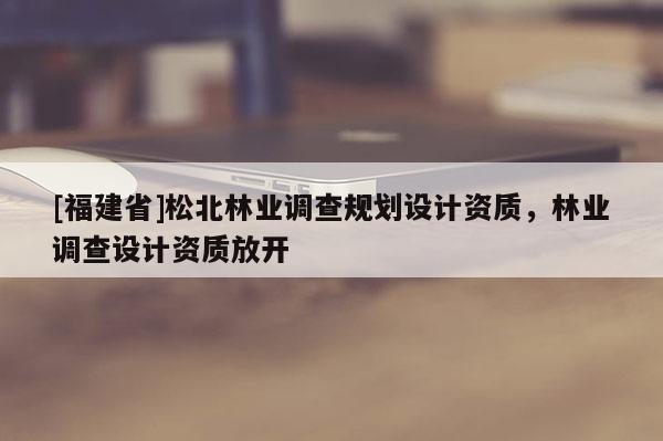 [福建省]松北林業(yè)調(diào)查規(guī)劃設(shè)計(jì)資質(zhì)，林業(yè)調(diào)查設(shè)計(jì)資質(zhì)放開(kāi)