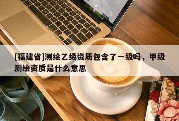 [福建省]測繪乙級(jí)資質(zhì)包含了一級(jí)嗎，甲級(jí)測繪資質(zhì)是什么意思