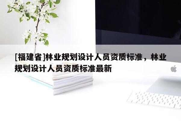 [福建省]林業(yè)規(guī)劃設(shè)計人員資質(zhì)標準，林業(yè)規(guī)劃設(shè)計人員資質(zhì)標準最新