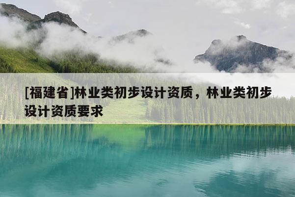 [福建省]林業(yè)類初步設(shè)計資質(zhì)，林業(yè)類初步設(shè)計資質(zhì)要求