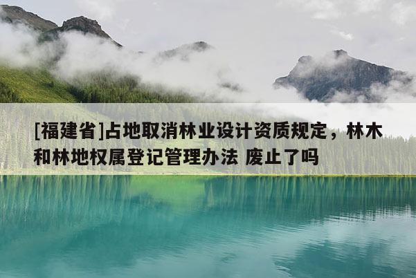 [福建省]占地取消林業(yè)設(shè)計資質(zhì)規(guī)定，林木和林地權(quán)屬登記管理辦法 廢止了嗎