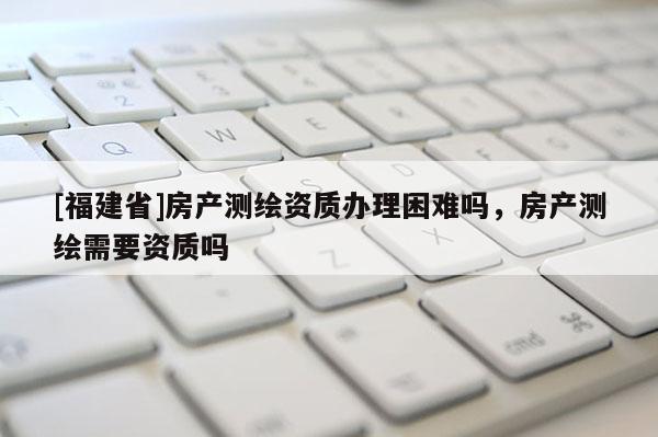 [福建省]房產(chǎn)測(cè)繪資質(zhì)辦理困難嗎，房產(chǎn)測(cè)繪需要資質(zhì)嗎
