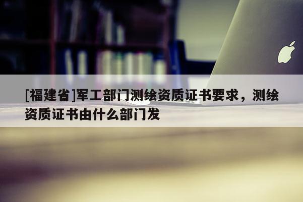 [福建省]軍工部門測(cè)繪資質(zhì)證書(shū)要求，測(cè)繪資質(zhì)證書(shū)由什么部門發(fā)