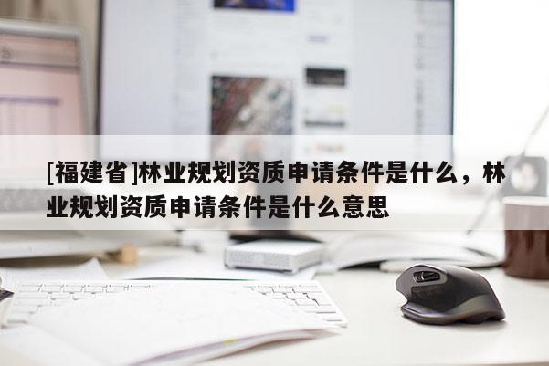 [福建省]林業(yè)規(guī)劃資質(zhì)申請條件是什么，林業(yè)規(guī)劃資質(zhì)申請條件是什么意思