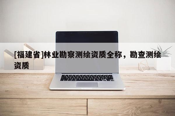 [福建省]林業(yè)勘察測(cè)繪資質(zhì)全稱，勘查測(cè)繪資質(zhì)