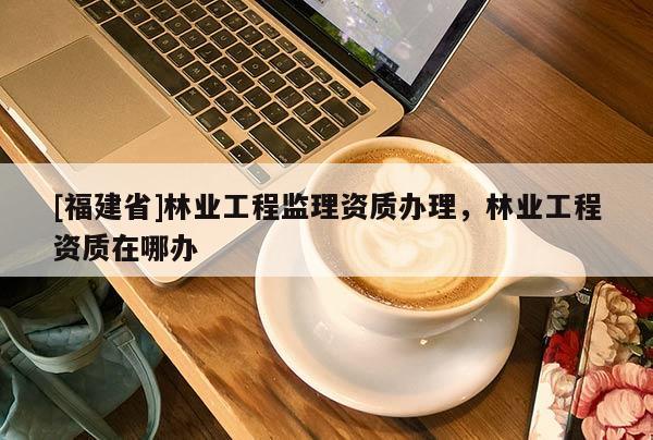 [福建省]林業(yè)工程監(jiān)理資質(zhì)辦理，林業(yè)工程資質(zhì)在哪辦