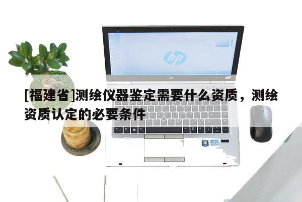 [福建省]測(cè)繪儀器鑒定需要什么資質(zhì)，測(cè)繪資質(zhì)認(rèn)定的必要條件