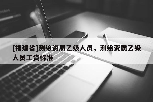 [福建省]測繪資質(zhì)乙級人員，測繪資質(zhì)乙級人員工資標(biāo)準(zhǔn)