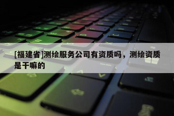 [福建省]測(cè)繪服務(wù)公司有資質(zhì)嗎，測(cè)繪資質(zhì)是干嘛的