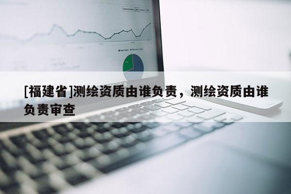 [福建省]測(cè)繪資質(zhì)由誰(shuí)負(fù)責(zé)，測(cè)繪資質(zhì)由誰(shuí)負(fù)責(zé)審查