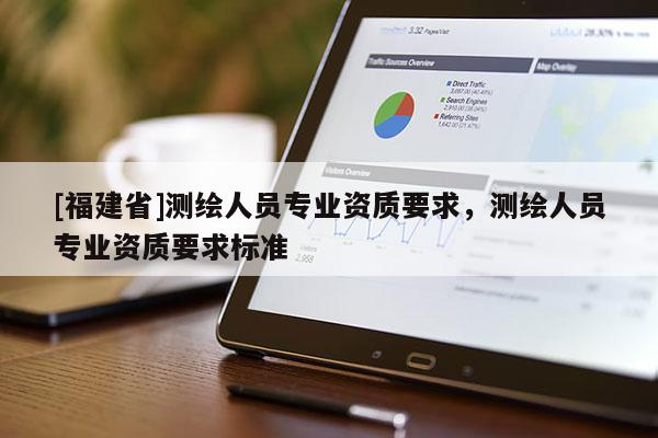 [福建省]測(cè)繪人員專業(yè)資質(zhì)要求，測(cè)繪人員專業(yè)資質(zhì)要求標(biāo)準(zhǔn)