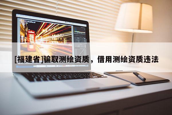 [福建省]騙取測(cè)繪資質(zhì)，借用測(cè)繪資質(zhì)違法