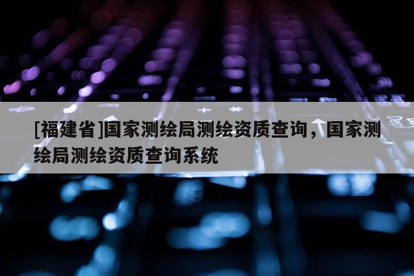 [福建省]國家測繪局測繪資質(zhì)查詢，國家測繪局測繪資質(zhì)查詢系統(tǒng)