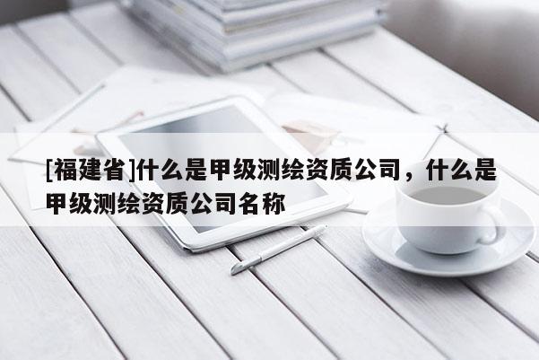 [福建省]什么是甲級測繪資質(zhì)公司，什么是甲級測繪資質(zhì)公司名稱