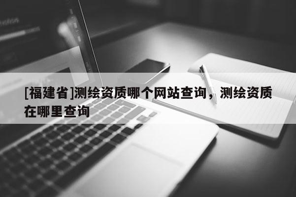 [福建省]測繪資質(zhì)哪個網(wǎng)站查詢，測繪資質(zhì)在哪里查詢