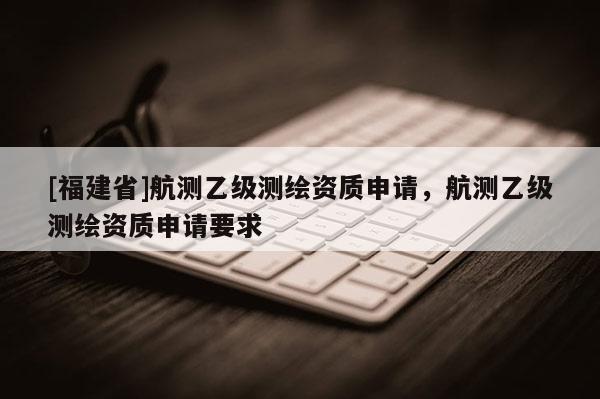 [福建省]航測乙級測繪資質(zhì)申請，航測乙級測繪資質(zhì)申請要求