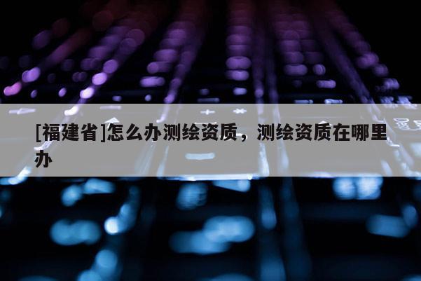 [福建省]怎么辦測(cè)繪資質(zhì)，測(cè)繪資質(zhì)在哪里辦