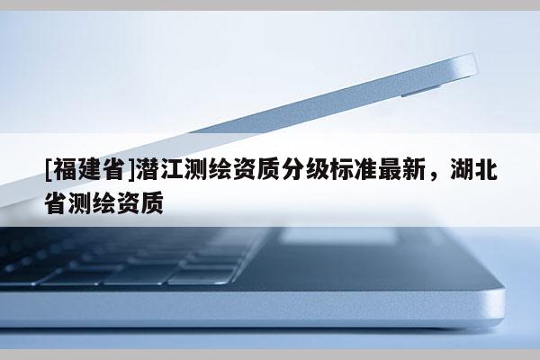 [福建省]潛江測繪資質(zhì)分級標準最新，湖北省測繪資質(zhì)