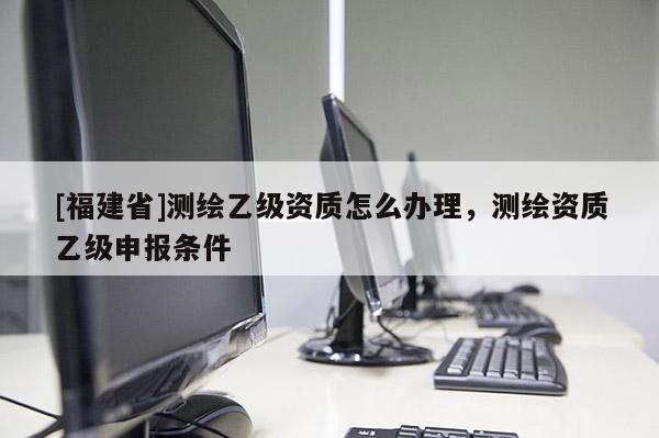 [福建省]測繪乙級資質怎么辦理，測繪資質乙級申報條件