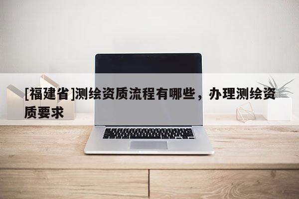 [福建省]測(cè)繪資質(zhì)流程有哪些，辦理測(cè)繪資質(zhì)要求