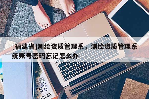 [福建省]測繪資質(zhì)管理系，測繪資質(zhì)管理系統(tǒng)賬號密碼忘記怎么辦