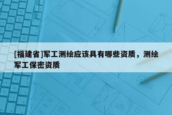 [福建省]軍工測(cè)繪應(yīng)該具有哪些資質(zhì)，測(cè)繪軍工保密資質(zhì)