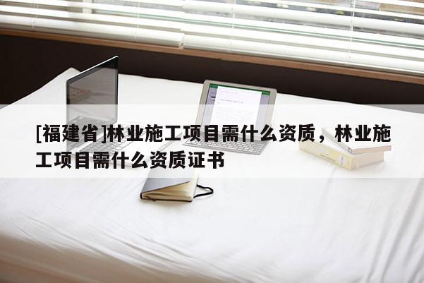 [福建省]林業(yè)施工項(xiàng)目需什么資質(zhì)，林業(yè)施工項(xiàng)目需什么資質(zhì)證書(shū)