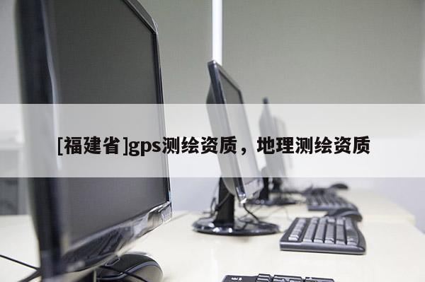 [福建省]gps測繪資質(zhì)，地理測繪資質(zhì)