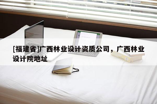 [福建省]廣西林業(yè)設(shè)計(jì)資質(zhì)公司，廣西林業(yè)設(shè)計(jì)院地址