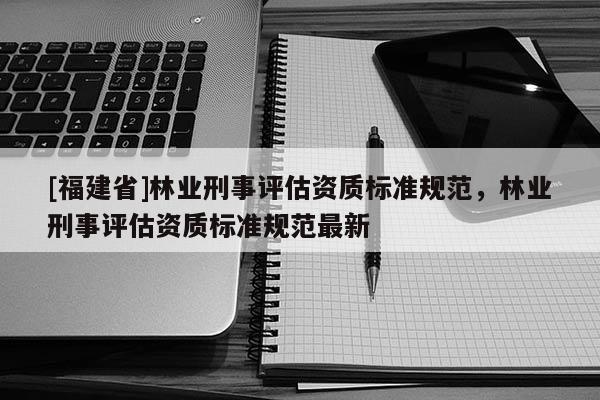 [福建省]林業(yè)刑事評(píng)估資質(zhì)標(biāo)準(zhǔn)規(guī)范，林業(yè)刑事評(píng)估資質(zhì)標(biāo)準(zhǔn)規(guī)范最新