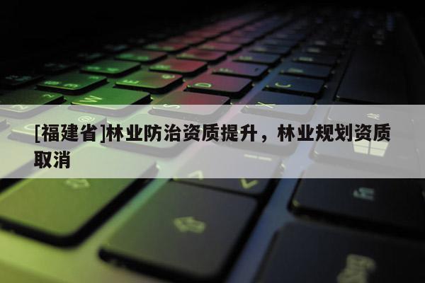 [福建省]林業(yè)防治資質(zhì)提升，林業(yè)規(guī)劃資質(zhì)取消