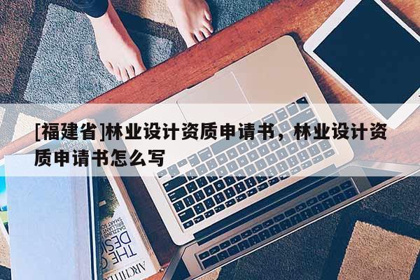 [福建省]林業(yè)設(shè)計(jì)資質(zhì)申請(qǐng)書(shū)，林業(yè)設(shè)計(jì)資質(zhì)申請(qǐng)書(shū)怎么寫(xiě)