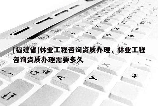 [福建省]林業(yè)工程咨詢資質(zhì)辦理，林業(yè)工程咨詢資質(zhì)辦理需要多久
