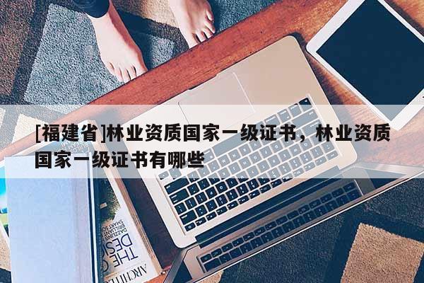 [福建省]林業(yè)資質國家一級證書，林業(yè)資質國家一級證書有哪些