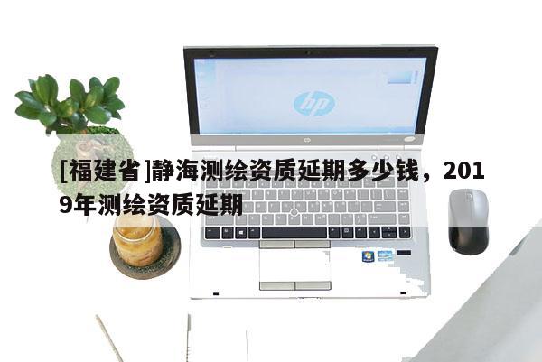 [福建省]靜海測繪資質(zhì)延期多少錢，2019年測繪資質(zhì)延期