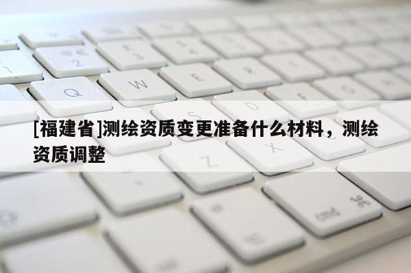 [福建省]測(cè)繪資質(zhì)變更準(zhǔn)備什么材料，測(cè)繪資質(zhì)調(diào)整