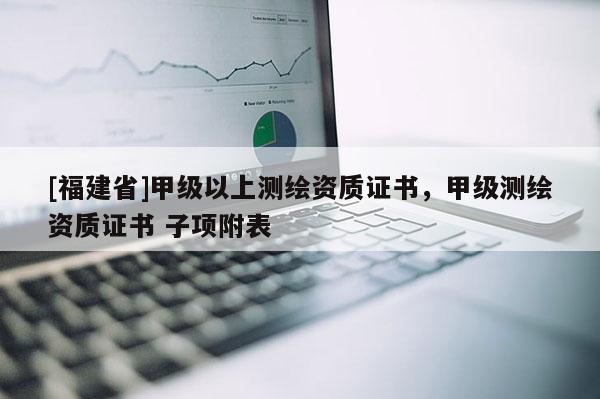 [福建省]甲級(jí)以上測(cè)繪資質(zhì)證書(shū)，甲級(jí)測(cè)繪資質(zhì)證書(shū) 子項(xiàng)附表