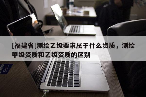 [福建省]測繪乙級要求屬于什么資質，測繪甲級資質和乙級資質的區(qū)別