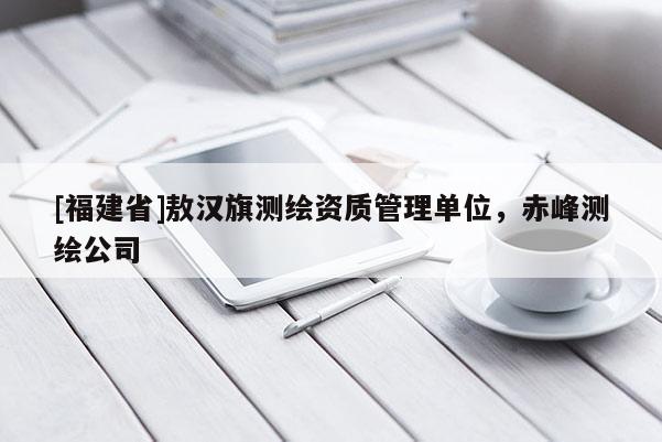 [福建省]敖漢旗測繪資質(zhì)管理單位，赤峰測繪公司