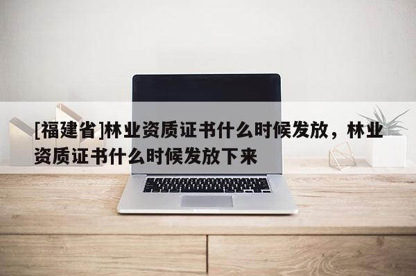 [福建省]林業(yè)資質(zhì)證書什么時候發(fā)放，林業(yè)資質(zhì)證書什么時候發(fā)放下來