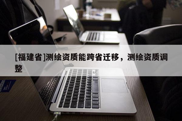 [福建省]測繪資質(zhì)能跨省遷移，測繪資質(zhì)調(diào)整