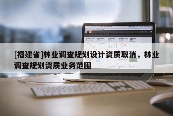 [福建省]林業(yè)調(diào)查規(guī)劃設(shè)計(jì)資質(zhì)取消，林業(yè)調(diào)查規(guī)劃資質(zhì)業(yè)務(wù)范圍
