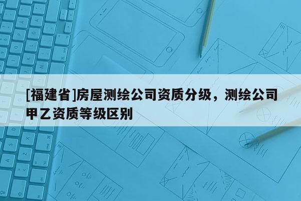 [福建省]房屋測繪公司資質(zhì)分級，測繪公司甲乙資質(zhì)等級區(qū)別