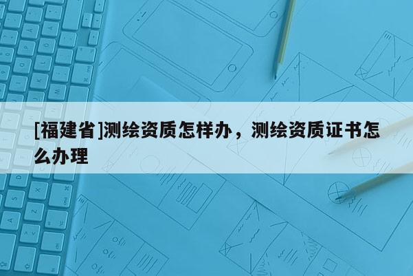[福建省]測繪資質(zhì)怎樣辦，測繪資質(zhì)證書怎么辦理