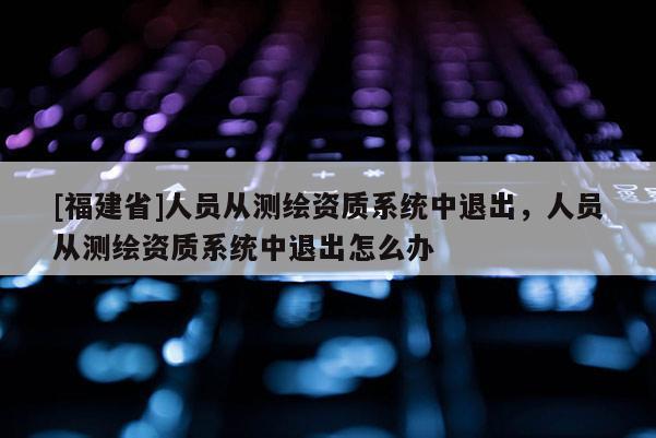 [福建省]人員從測繪資質系統中退出，人員從測繪資質系統中退出怎么辦