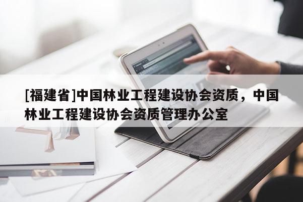 [福建省]中國林業(yè)工程建設協(xié)會資質，中國林業(yè)工程建設協(xié)會資質管理辦公室