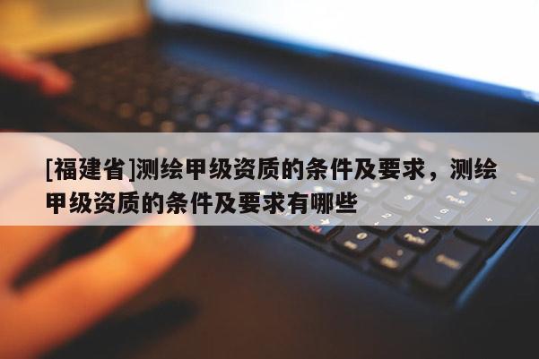 [福建省]測繪甲級資質(zhì)的條件及要求，測繪甲級資質(zhì)的條件及要求有哪些