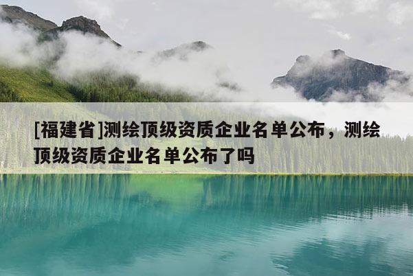 [福建省]測(cè)繪頂級(jí)資質(zhì)企業(yè)名單公布，測(cè)繪頂級(jí)資質(zhì)企業(yè)名單公布了嗎