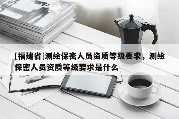 [福建省]測繪保密人員資質(zhì)等級要求，測繪保密人員資質(zhì)等級要求是什么
